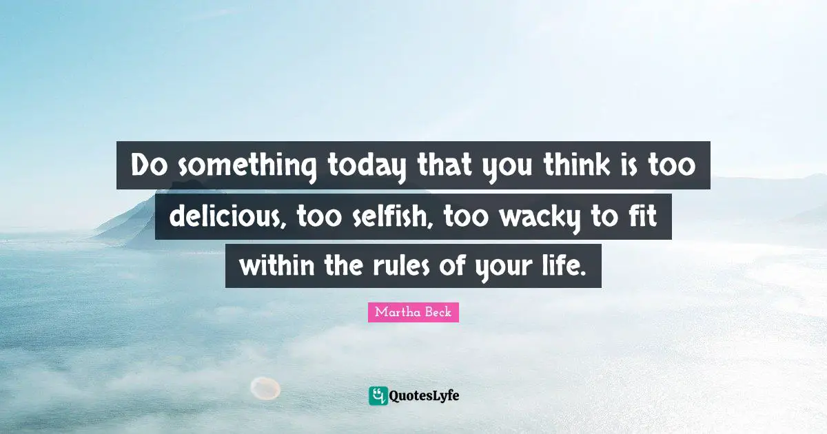 Do something today that you think is too delicious, too selfish, too wacky to fit within the rules of your life.