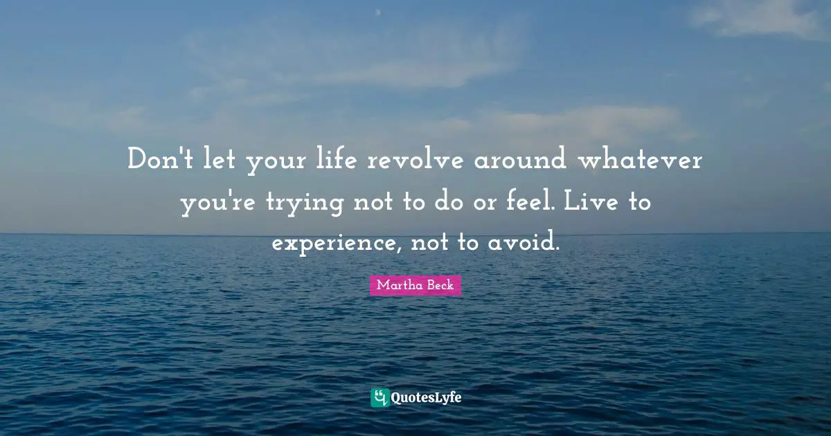 Don't let your life revolve around whatever you're trying not to do or feel. Live to experience, not to avoid.