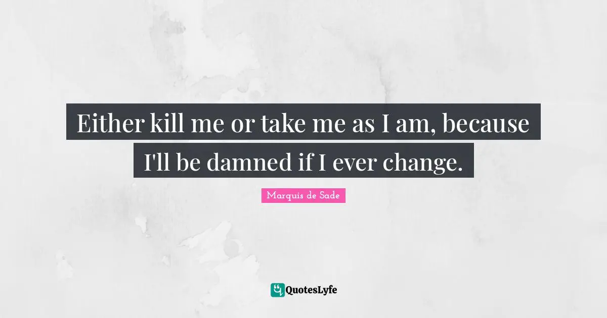 Either kill me or take me as I am, because I'll be damned if I ever change.