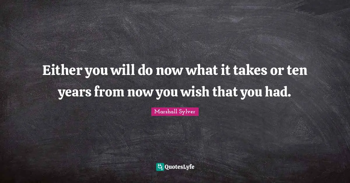 Either you will do now what it takes or ten years from now you wish that you had.