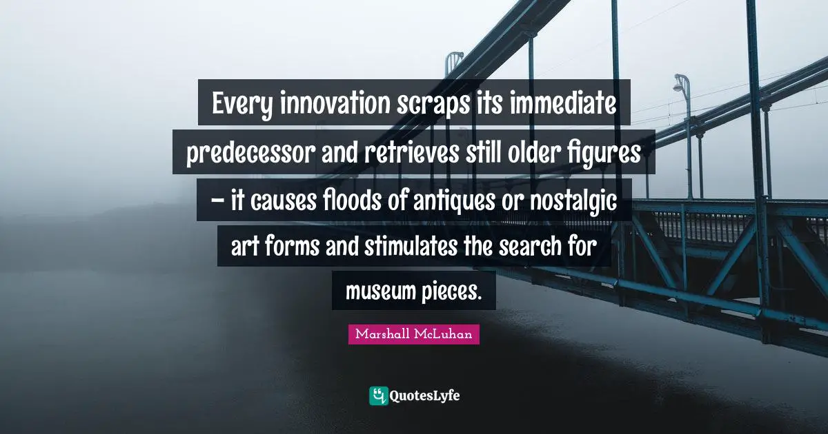 Every innovation scraps its immediate predecessor and retrieves still older figures – it causes floods of antiques or nostalgic art forms and stimulates the search for museum pieces.