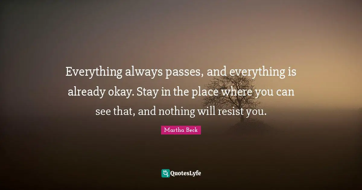 Everything always passes, and everything is already okay. Stay in the place where you can see that, and nothing will resist you.
