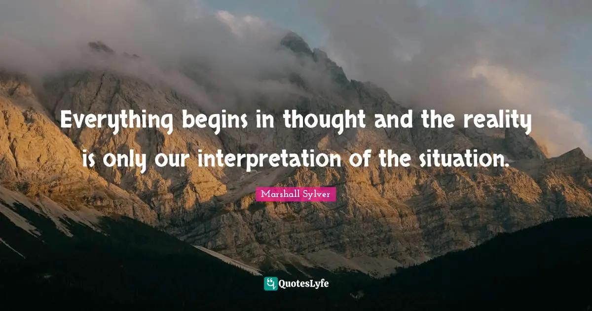 Everything begins in thought and the reality is only our interpretation of the situation.