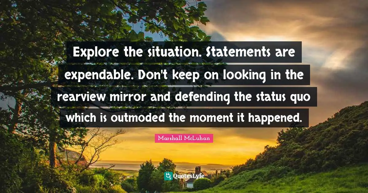 Explore the situation. Statements are expendable. Don't keep on looking in the rearview mirror and defending the status quo which is outmoded the moment it happened.