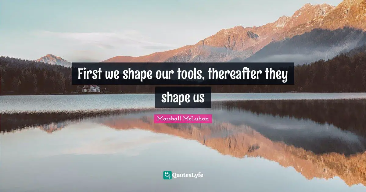 First we shape our tools, thereafter they shape us