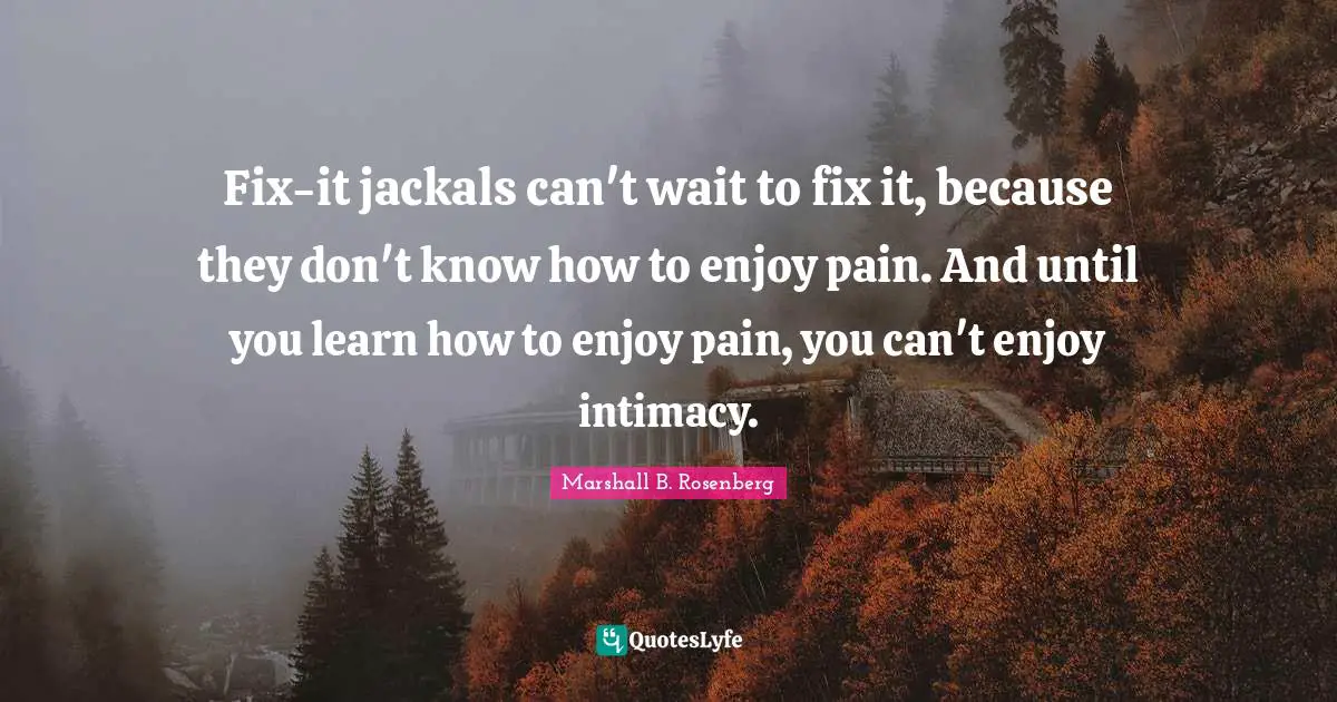 Fix-it jackals can't wait to fix it, because they don't know how to enjoy pain. And until you learn how to enjoy pain, you can't enjoy intimacy.