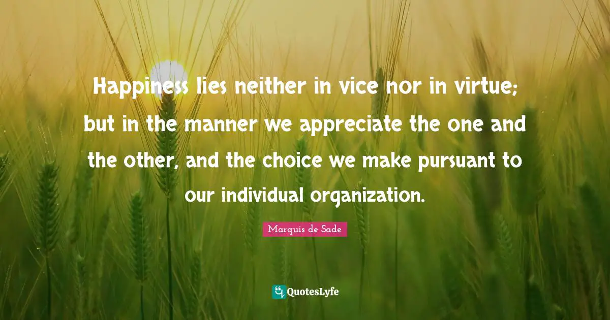 Marquis De Sade Quotes: "Happiness lies neither in vice nor in virtue; but in the manner we appreciate the one and the other, and the choice we make pursuant to our individual organization."