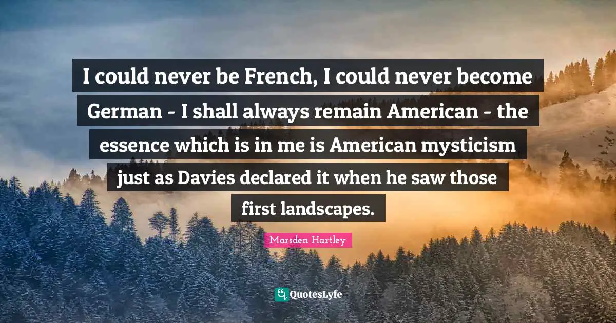 I could never be French, I could never become German - I shall always remain American - the essence which is in me is American mysticism just as Davies declared it when he saw those first landscapes.
