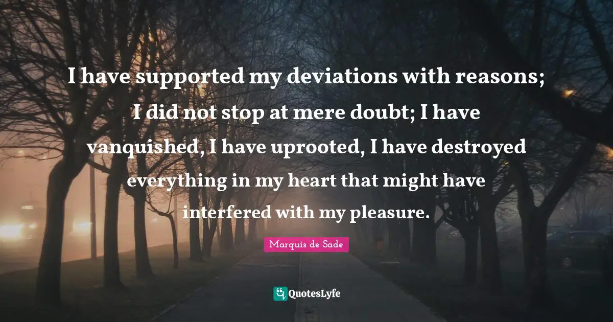 Marquis De Sade Quotes: "I have supported my deviations with reasons; I did not stop at mere doubt; I have vanquished, I have uprooted, I have destroyed everything in my heart that might have interfered with my pleasure."