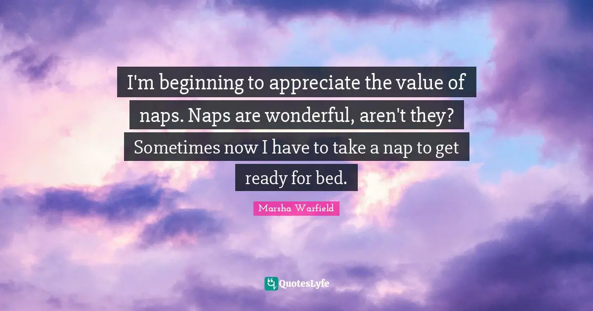 I'm beginning to appreciate the value of naps. Naps are wonderful, aren't they? Sometimes now I have to take a nap to get ready for bed.