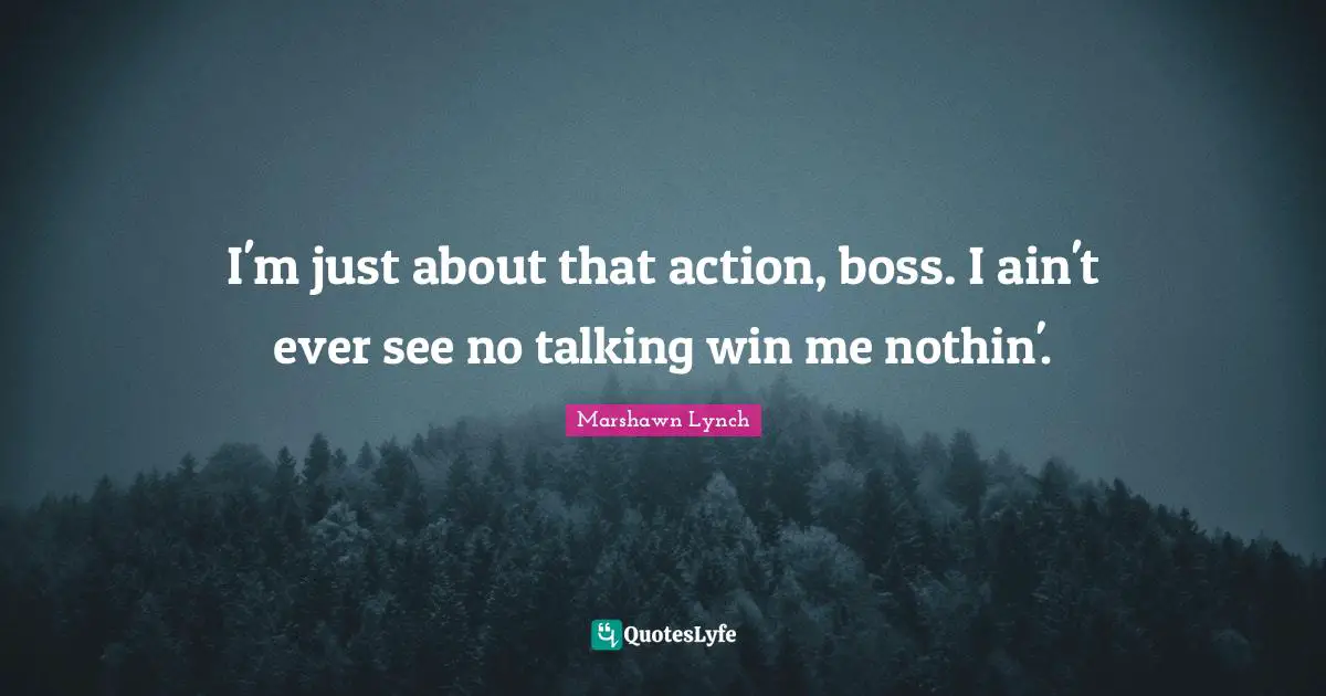 I'm just about that action, boss. I ain't ever see no talking win me nothin'.