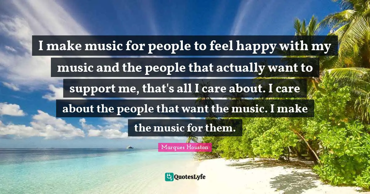 I make music for people to feel happy with my music and the people that actually want to support me, that's all I care about. I care about the people that want the music. I make the music for them.