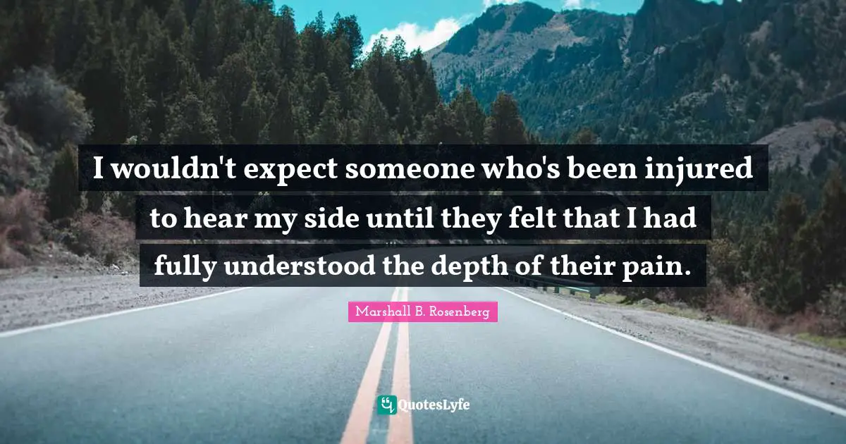 I wouldn't expect someone who's been injured to hear my side until they felt that I had fully understood the depth of their pain.
