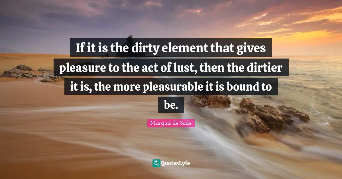 Marquis De Sade Quotes: "If it is the dirty element that gives pleasure to the act of lust, then the dirtier it is, the more pleasurable it is bound to be."