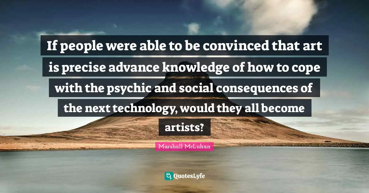 If people were able to be convinced that art is precise advance knowledge of how to cope with the psychic and social consequences of the next technology, would they all become artists?