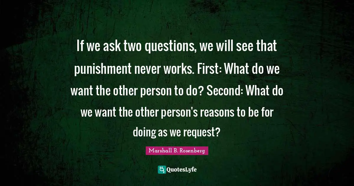 If we ask two questions, we will see that punishment never works. First: What do we want the other person to do? Second: What do we want the other person's reasons to be for doing as we request?