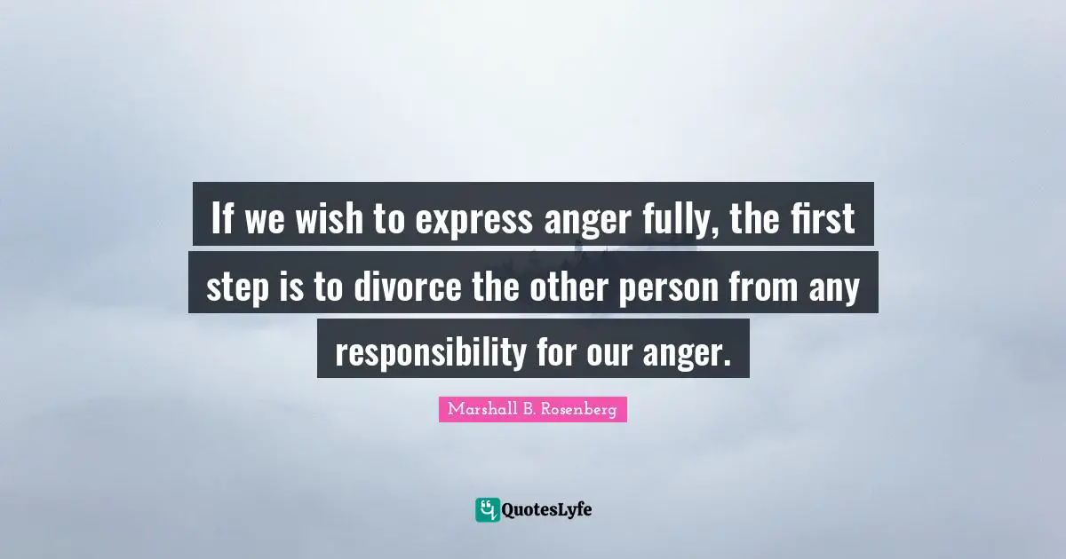 Marshall B. Rosenberg Quotes: "If we wish to express anger fully, the first step is to divorce the other person from any responsibility for our anger."