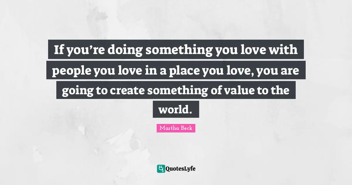 If you’re doing something you love with people you love in a place you love, you are going to create something of value to the world.