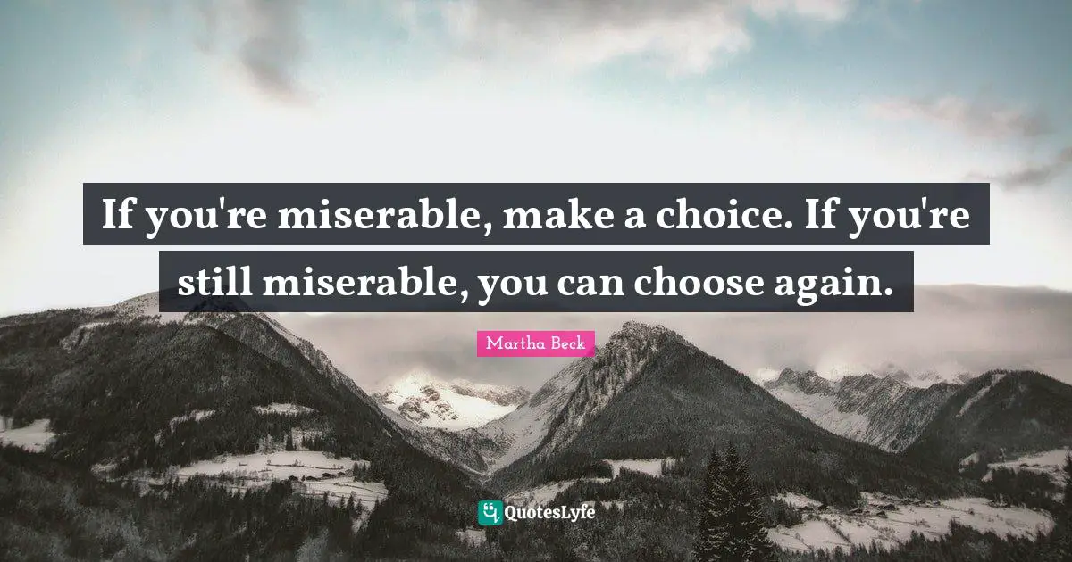 If you're miserable, make a choice. If you're still miserable, you can choose again.