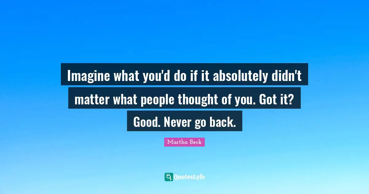 Imagine what you'd do if it absolutely didn't matter what people thought of you. Got it? Good. Never go back.