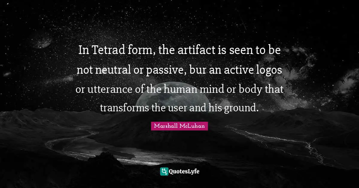 In Tetrad form, the artifact is seen to be not neutral or passive, bur an active logos or utterance of the human mind or body that transforms the user and his ground.