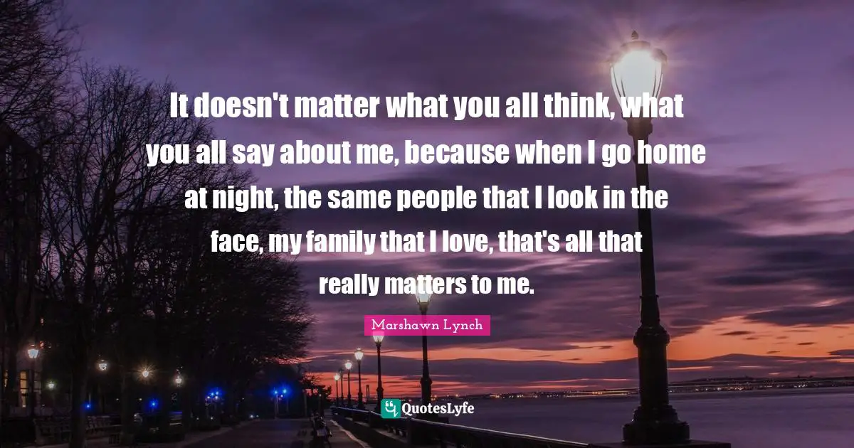 It doesn't matter what you all think, what you all say about me, because when I go home at night, the same people that I look in the face, my family that I love, that's all that really matters to me.