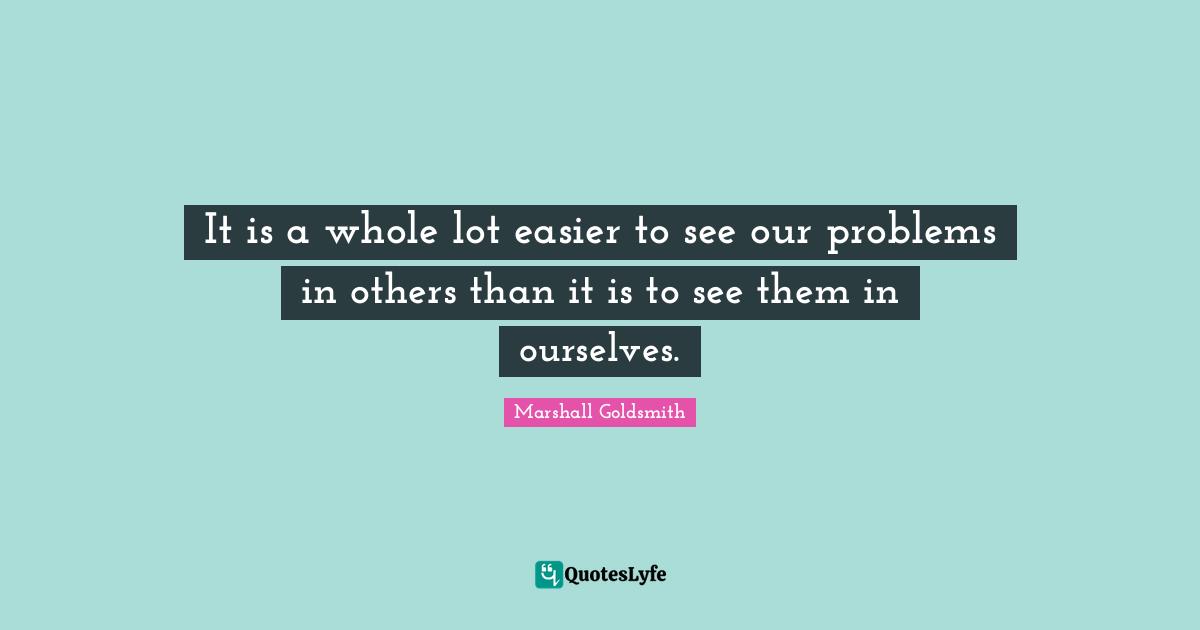 Marshall Goldsmith Quotes: "It is a whole lot easier to see our problems in others than it is to see them in ourselves."
