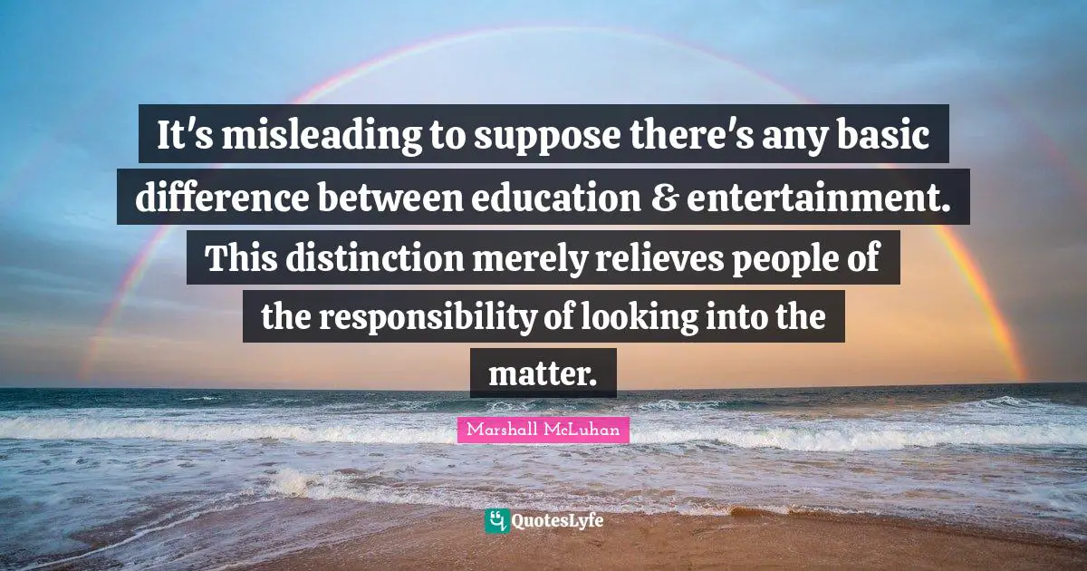It's misleading to suppose there's any basic difference between education & entertainment. This distinction merely relieves people of the responsibility of looking into the matter.