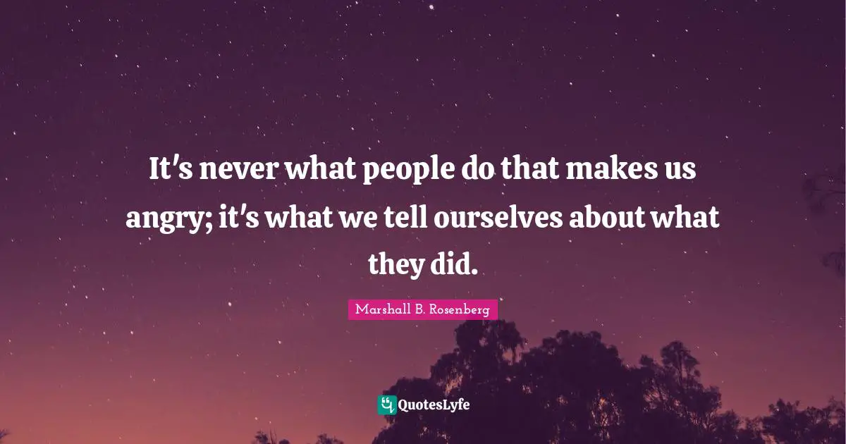 Marshall B. Rosenberg Quotes: "It's never what people do that makes us angry; it's what we tell ourselves about what they did."