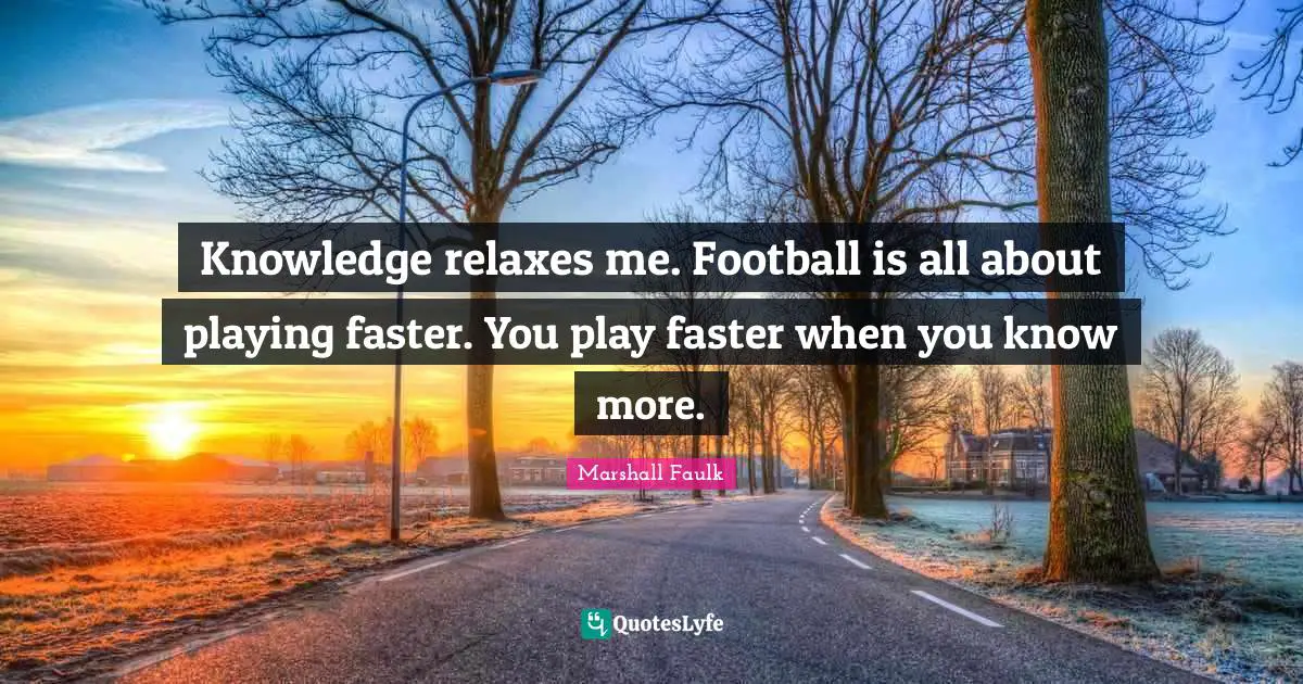 Knowledge relaxes me. Football is all about playing faster. You play faster when you know more.