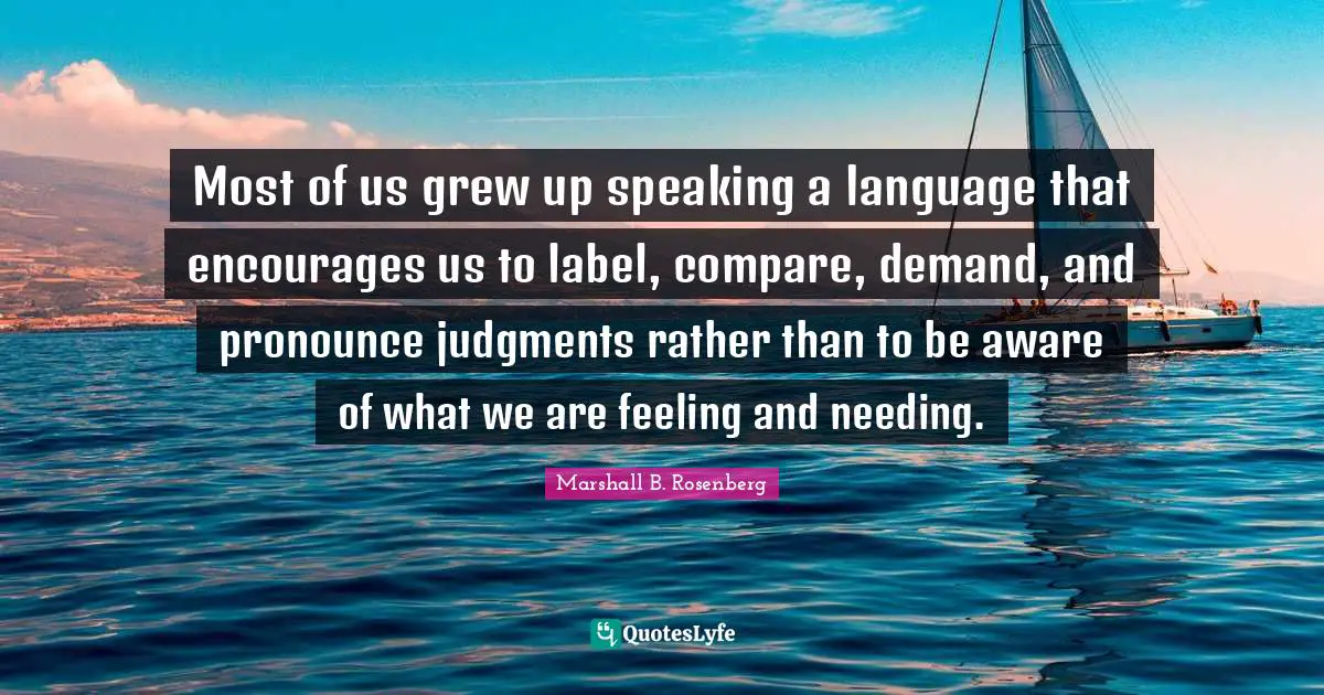 Marshall B. Rosenberg Quotes: "Most of us grew up speaking a language that encourages us to label, compare, demand, and pronounce judgments rather than to be aware of what we are feeling and needing."