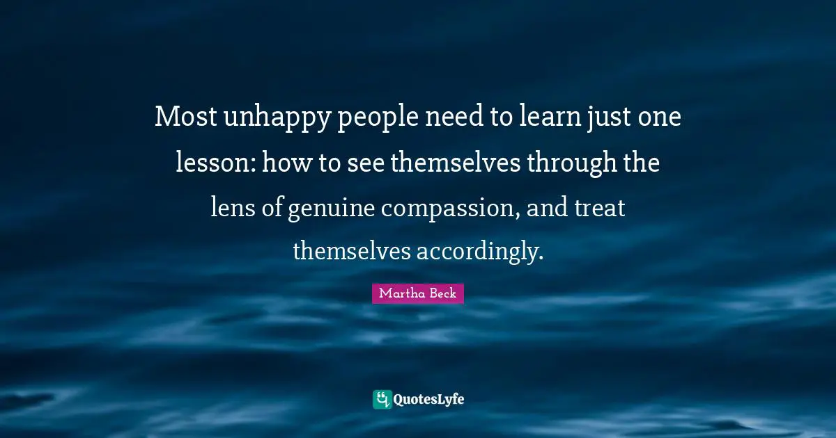 Most unhappy people need to learn just one lesson: how to see themselves through the lens of genuine compassion, and treat themselves accordingly.