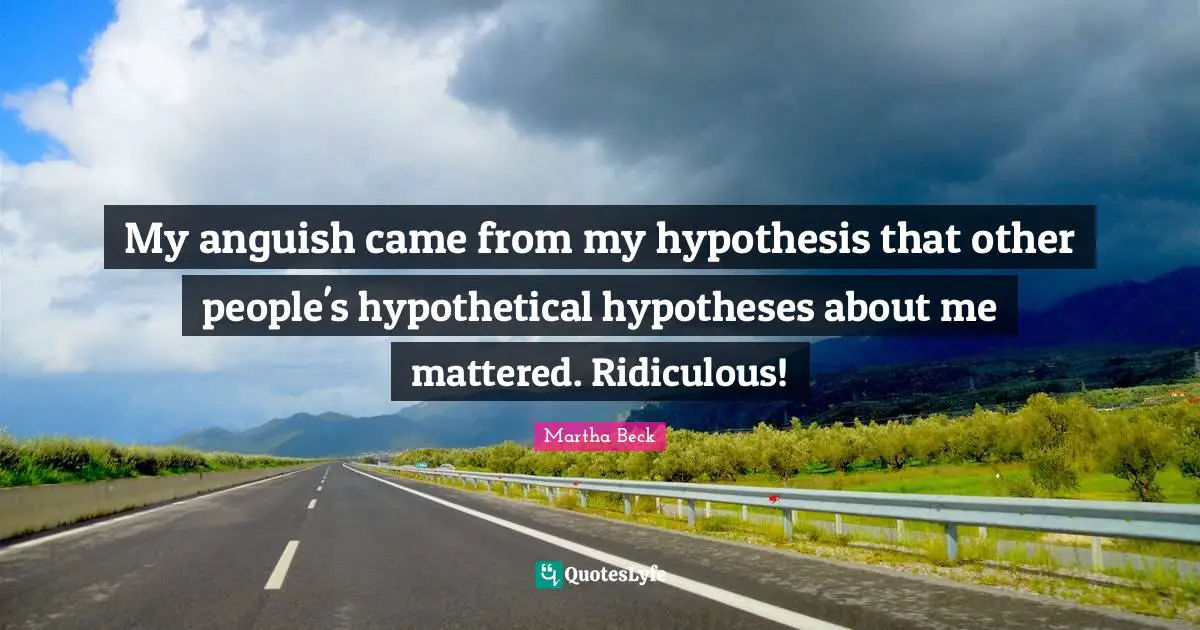 My anguish came from my hypothesis that other people's hypothetical hypotheses about me mattered. Ridiculous!