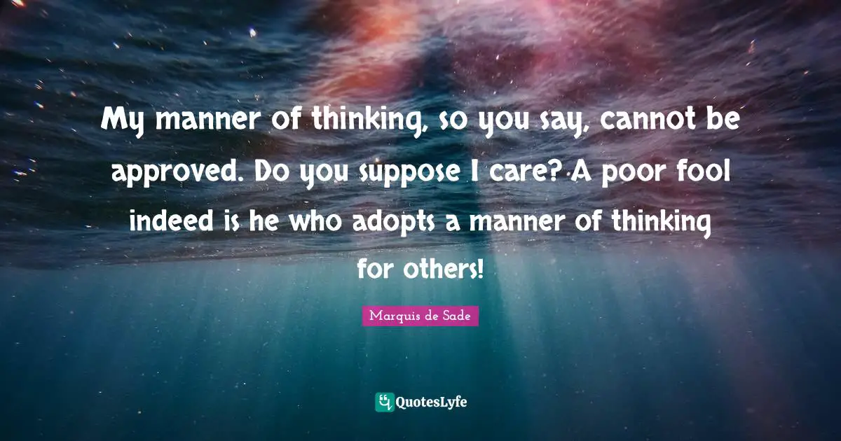 Marquis De Sade Quotes: "My manner of thinking, so you say, cannot be approved. Do you suppose I care? A poor fool indeed is he who adopts a manner of thinking for others!"