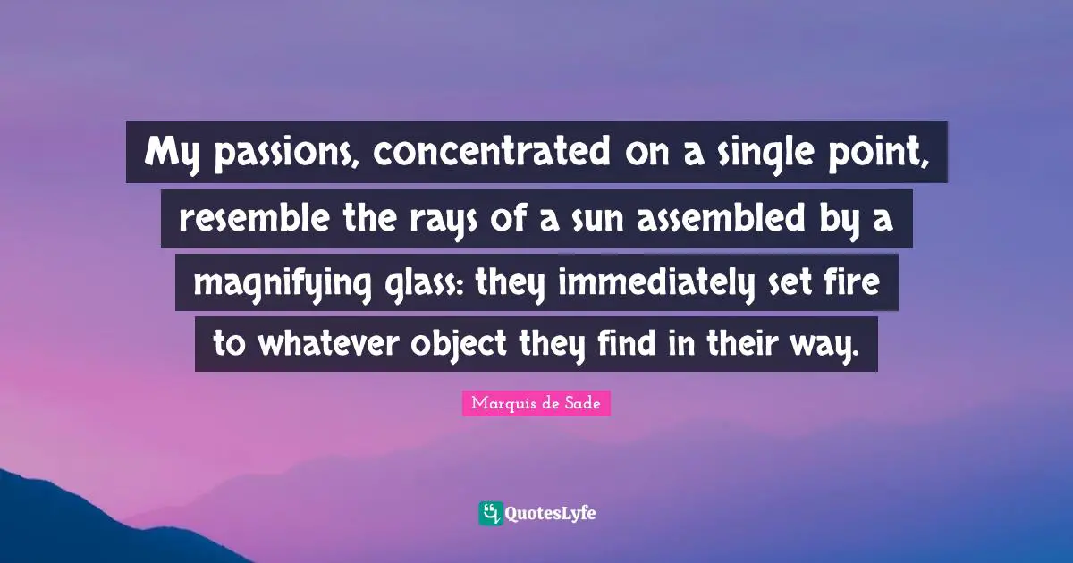 My passions, concentrated on a single point, resemble the rays of a sun assembled by a magnifying glass: they immediately set fire to whatever object they find in their way.