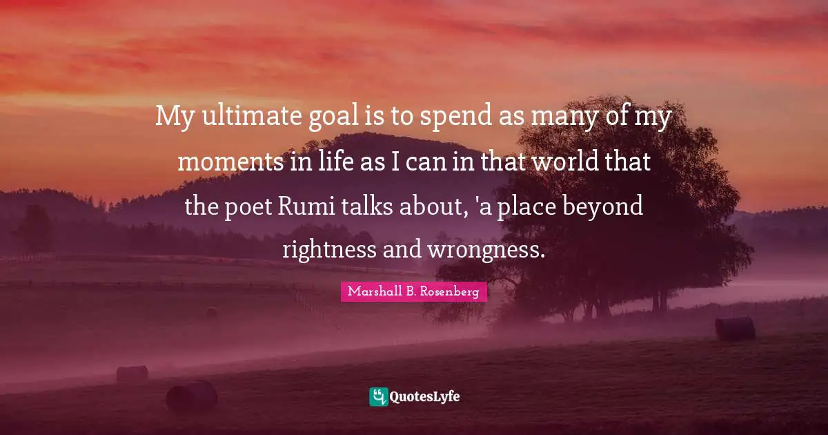 Marshall B. Rosenberg Quotes: "My ultimate goal is to spend as many of my moments in life as I can in that world that the poet Rumi talks about, 'a place beyond rightness and wrongness."