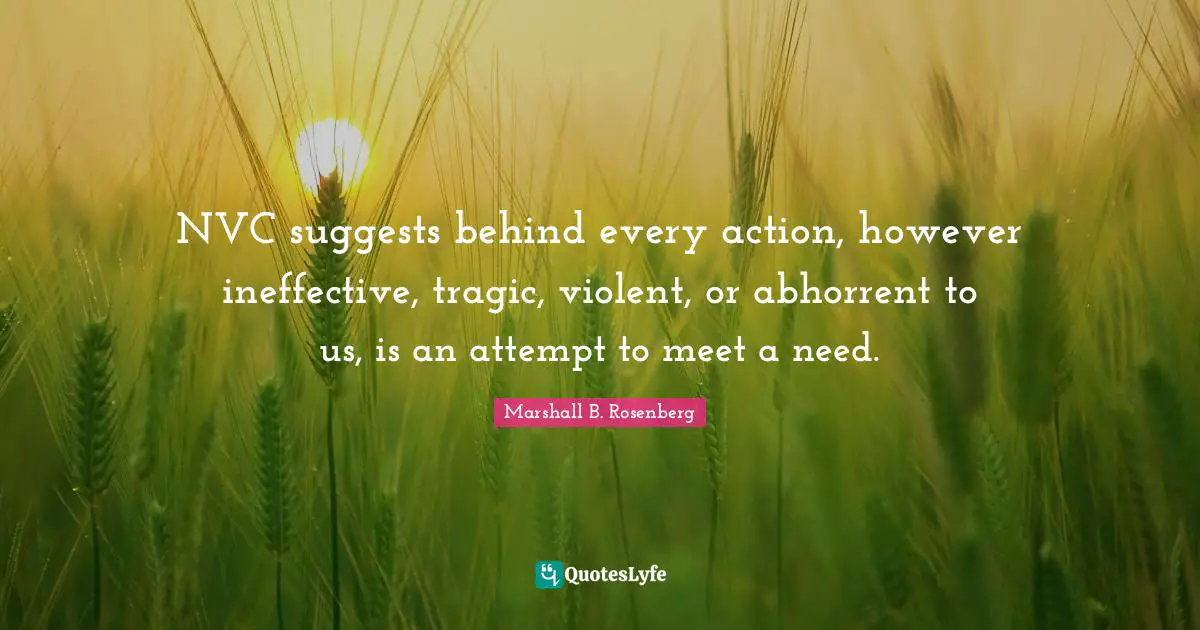 Marshall B. Rosenberg Quotes: "NVC suggests behind every action, however ineffective, tragic, violent, or abhorrent to us, is an attempt to meet a need."