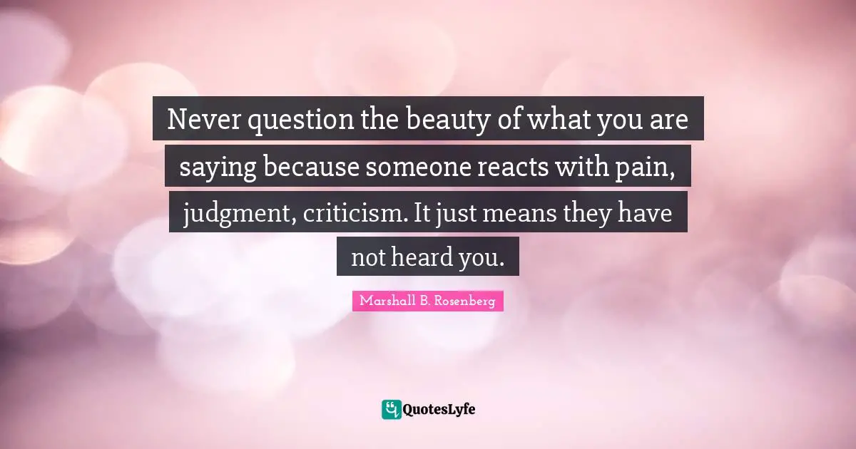 Never question the beauty of what you are saying because someone reacts with pain, judgment, criticism. It just means they have not heard you.