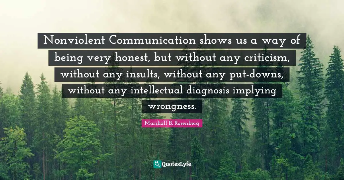 Nonviolent Communication Quotes: "Nonviolent Communication shows us a way of being very honest, but without any criticism, without any insults, without any put-downs, without any intellectual diagnosis implying wrongness."