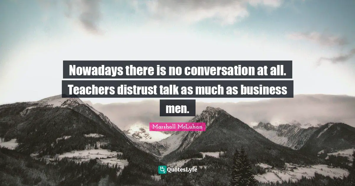 Nowadays there is no conversation at all. Teachers distrust talk as much as business men.