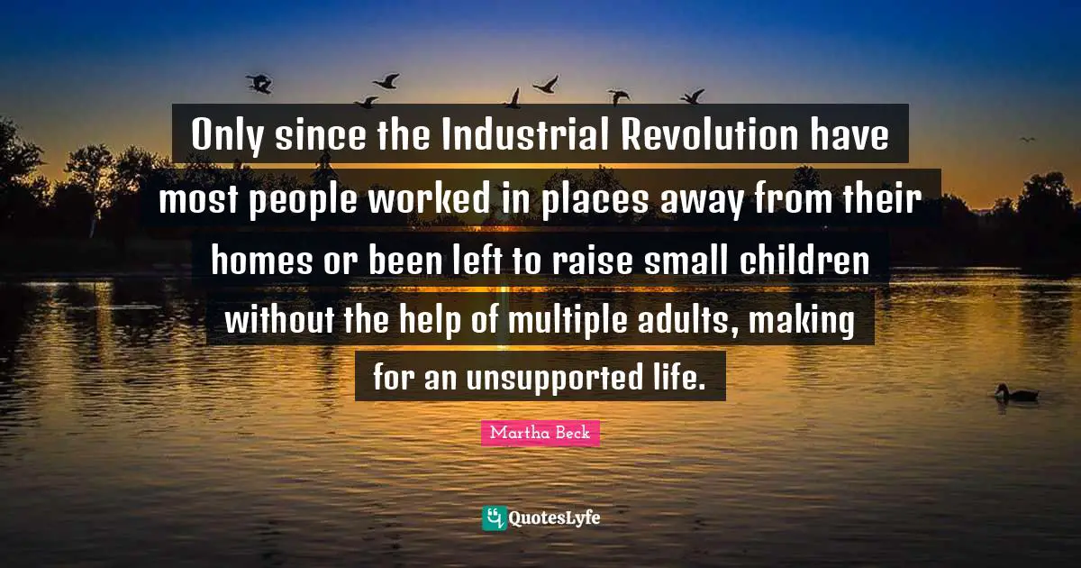 Only since the Industrial Revolution have most people worked in places away from their homes or been left to raise small children without the help of multiple adults, making for an unsupported life.