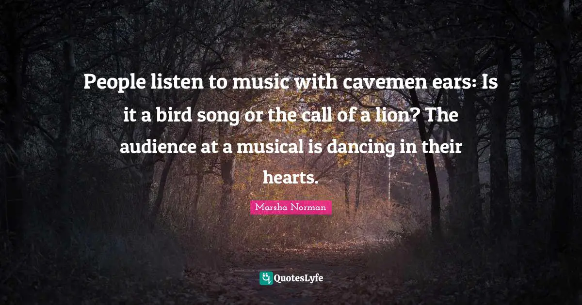 Marsha Norman Quotes: "People listen to music with cavemen ears: Is it a bird song or the call of a lion? The audience at a musical is dancing in their hearts."