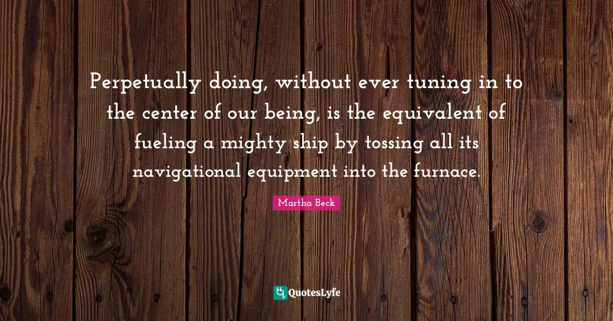 Perpetually doing, without ever tuning in to the center of our being, is the equivalent of fueling a mighty ship by tossing all its navigational equipment into the furnace.