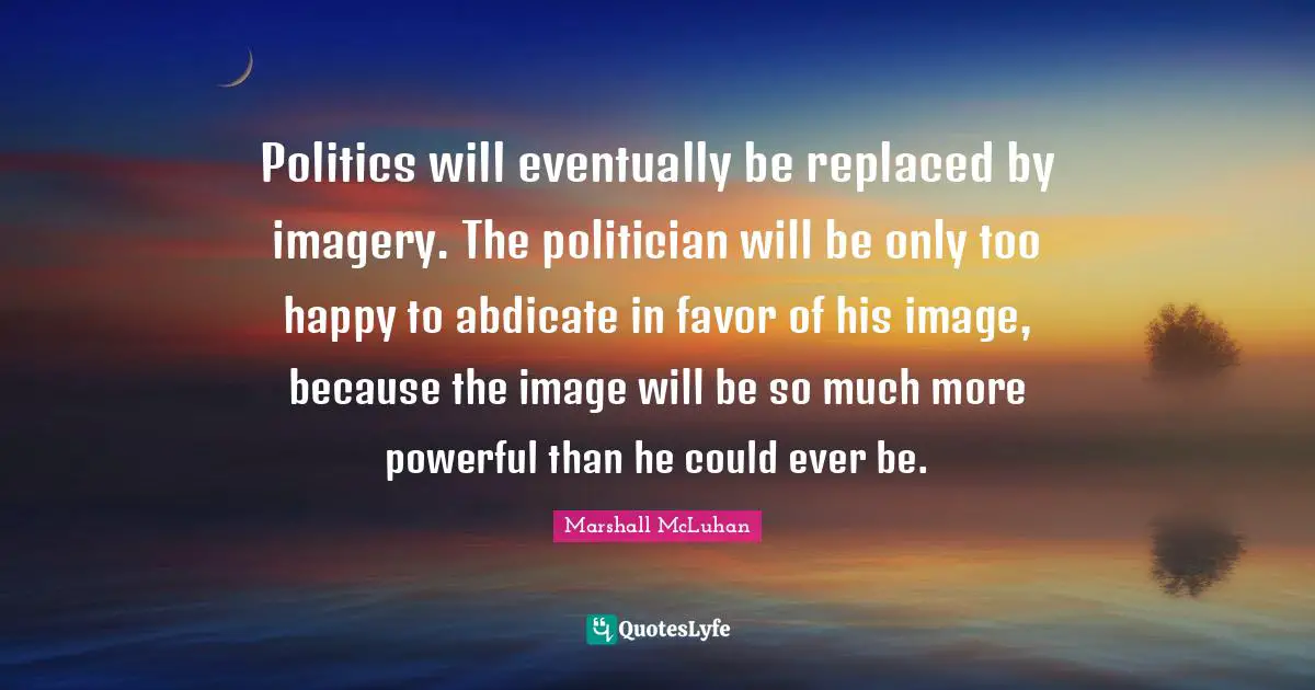 Politician Quotes: "Politics will eventually be replaced by imagery. The politician will be only too happy to abdicate in favor of his image, because the image will be so much more powerful than he could ever be."