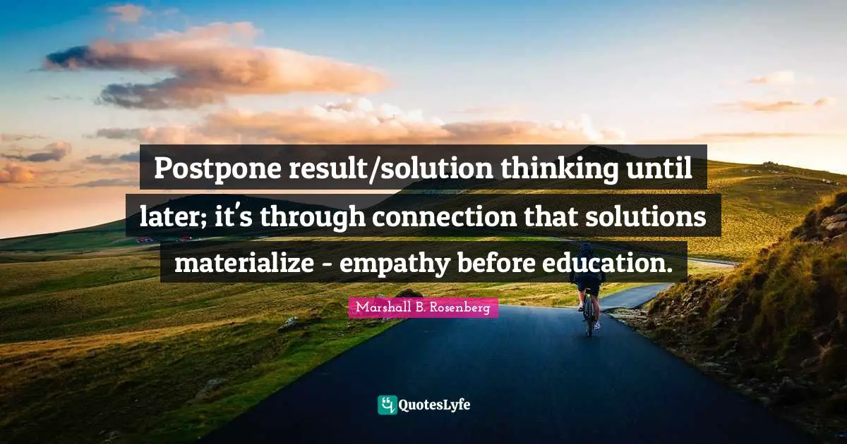 Postpone result/solution thinking until later; it's through connection that solutions materialize - empathy before education.