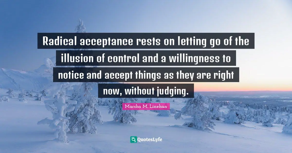 Radical Quotes: "Radical acceptance rests on letting go of the illusion of control and a willingness to notice and accept things as they are right now, without judging."