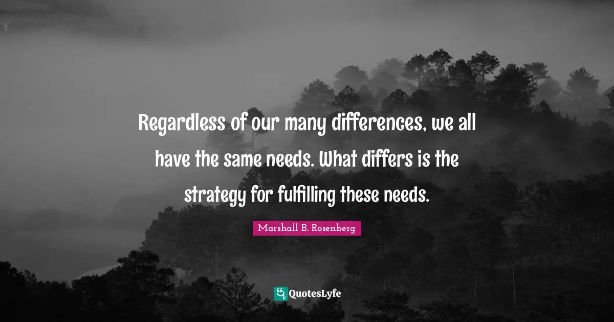 Marshall B. Rosenberg Quotes: "Regardless of our many differences, we all have the same needs. What differs is the strategy for fulfilling these needs."