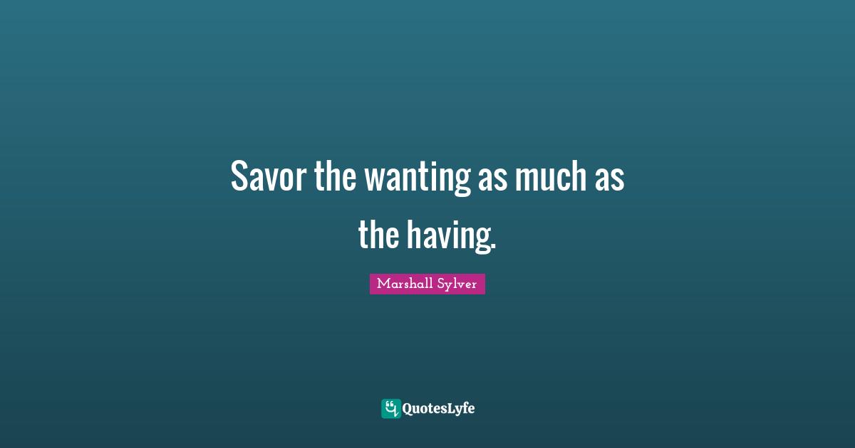 Savor the wanting as much as the having.