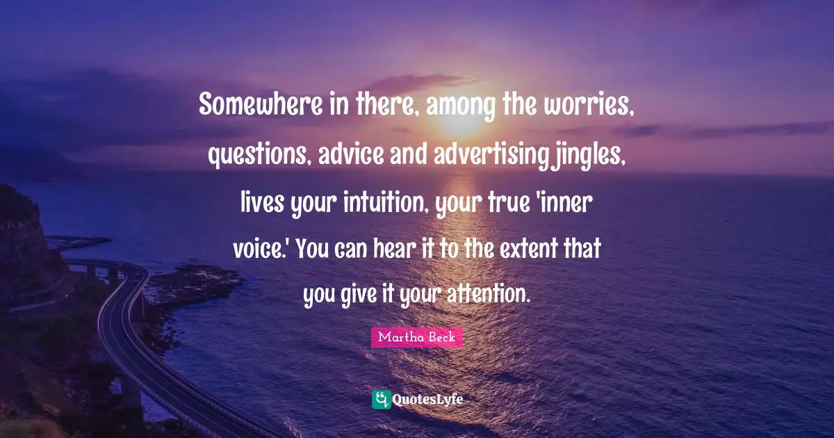 Somewhere in there, among the worries, questions, advice and advertising jingles, lives your intuition, your true 'inner voice.' You can hear it to the extent that you give it your attention.
