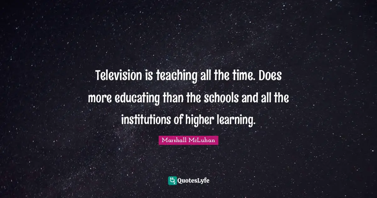Television is teaching all the time. Does more educating than the schools and all the institutions of higher learning.